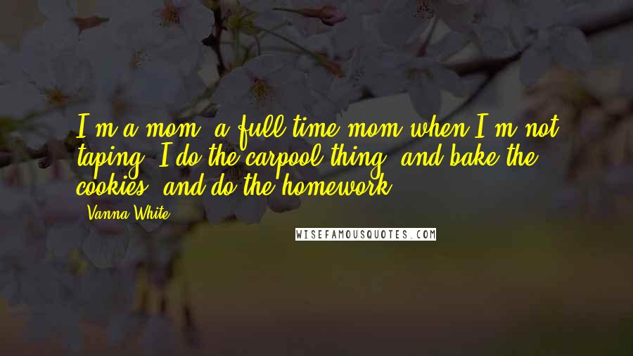 Vanna White Quotes: I'm a mom, a full-time mom when I'm not taping. I do the carpool thing, and bake the cookies, and do the homework.