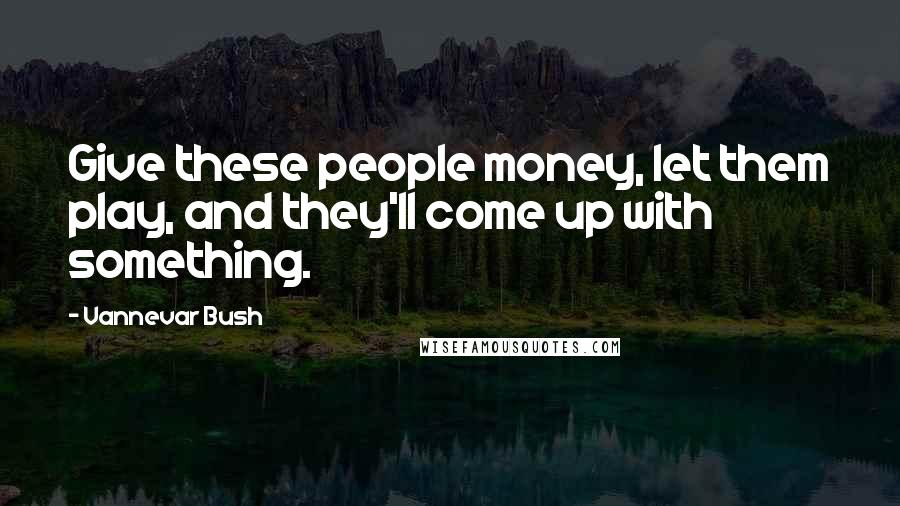 Vannevar Bush Quotes: Give these people money, let them play, and they'll come up with something.