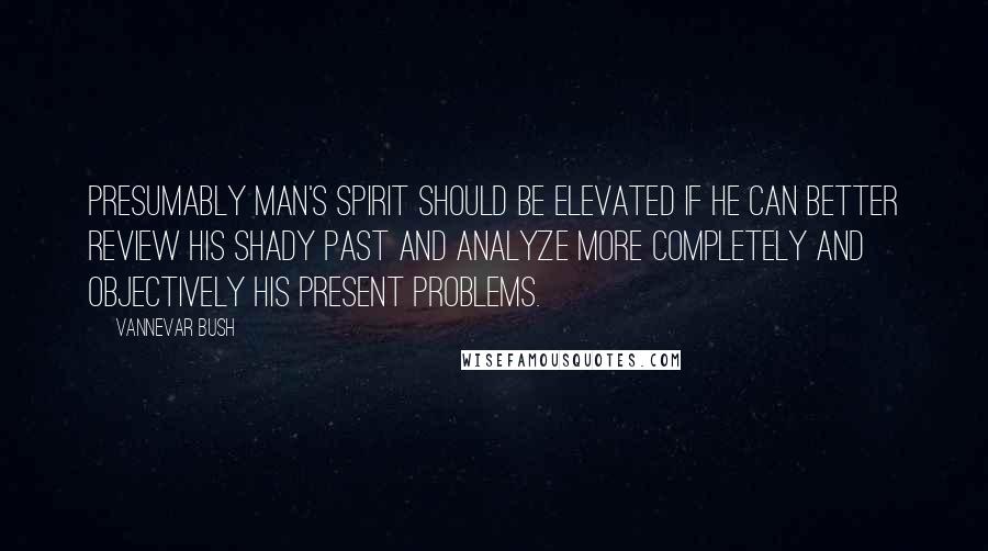 Vannevar Bush Quotes: Presumably man's spirit should be elevated if he can better review his shady past and analyze more completely and objectively his present problems.