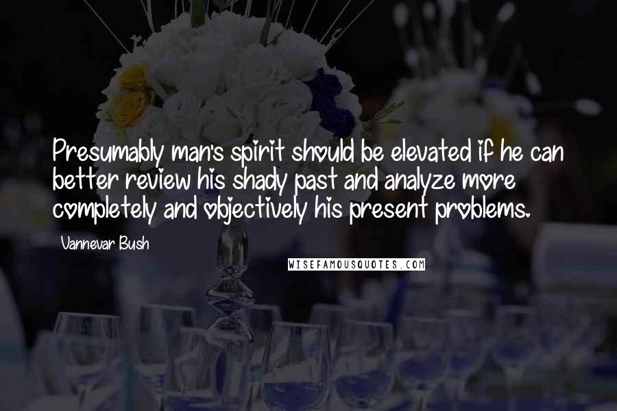 Vannevar Bush Quotes: Presumably man's spirit should be elevated if he can better review his shady past and analyze more completely and objectively his present problems.