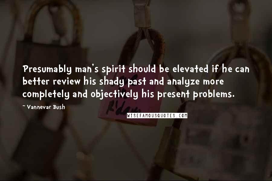 Vannevar Bush Quotes: Presumably man's spirit should be elevated if he can better review his shady past and analyze more completely and objectively his present problems.