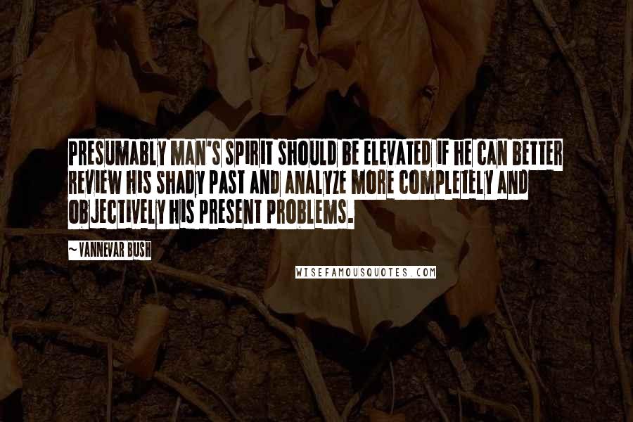 Vannevar Bush Quotes: Presumably man's spirit should be elevated if he can better review his shady past and analyze more completely and objectively his present problems.