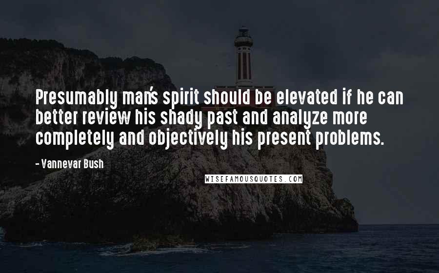 Vannevar Bush Quotes: Presumably man's spirit should be elevated if he can better review his shady past and analyze more completely and objectively his present problems.