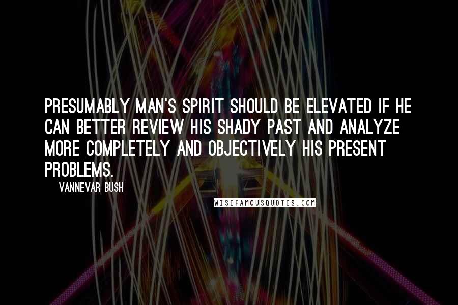 Vannevar Bush Quotes: Presumably man's spirit should be elevated if he can better review his shady past and analyze more completely and objectively his present problems.