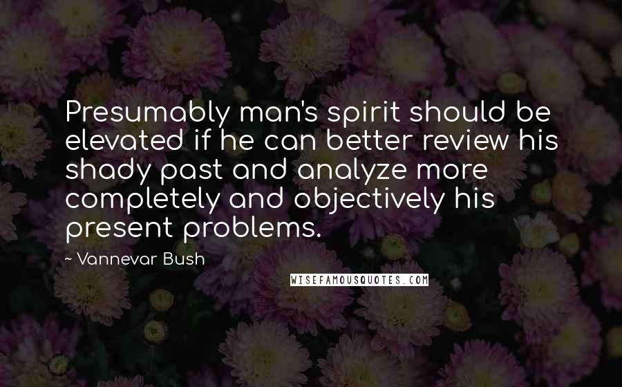 Vannevar Bush Quotes: Presumably man's spirit should be elevated if he can better review his shady past and analyze more completely and objectively his present problems.