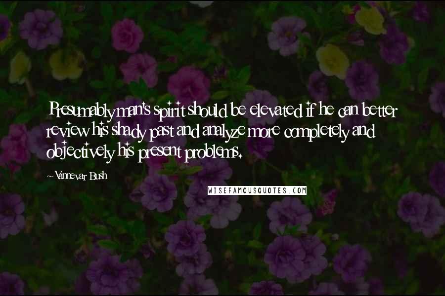 Vannevar Bush Quotes: Presumably man's spirit should be elevated if he can better review his shady past and analyze more completely and objectively his present problems.