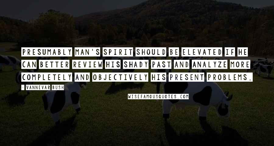 Vannevar Bush Quotes: Presumably man's spirit should be elevated if he can better review his shady past and analyze more completely and objectively his present problems.