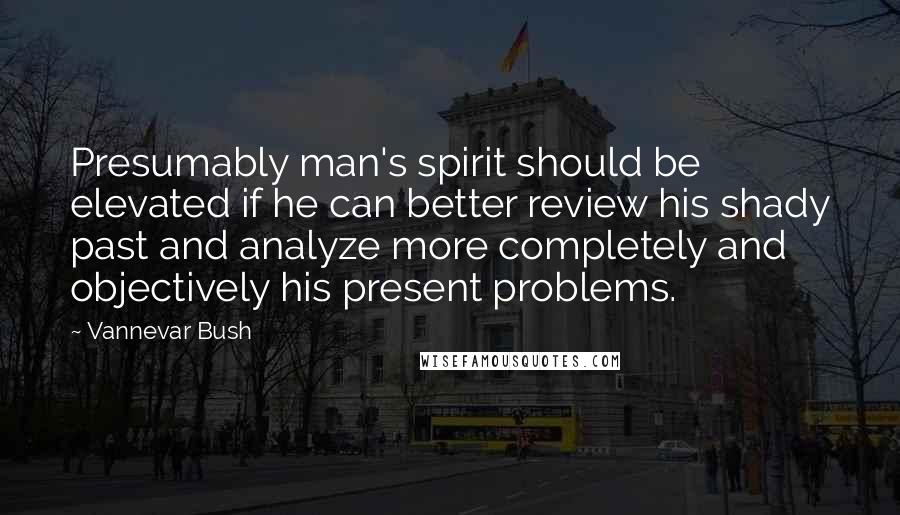 Vannevar Bush Quotes: Presumably man's spirit should be elevated if he can better review his shady past and analyze more completely and objectively his present problems.