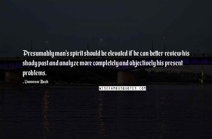 Vannevar Bush Quotes: Presumably man's spirit should be elevated if he can better review his shady past and analyze more completely and objectively his present problems.