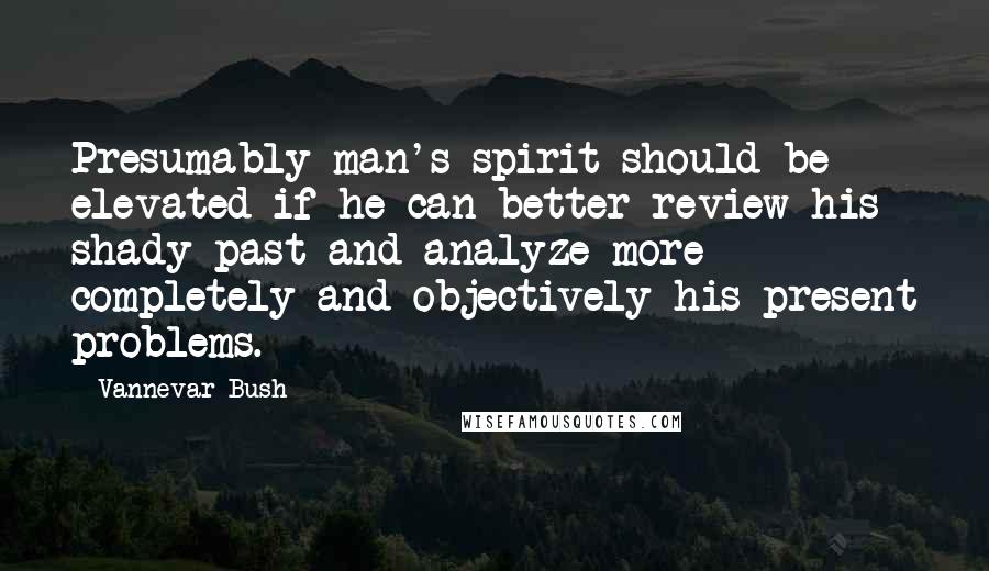 Vannevar Bush Quotes: Presumably man's spirit should be elevated if he can better review his shady past and analyze more completely and objectively his present problems.