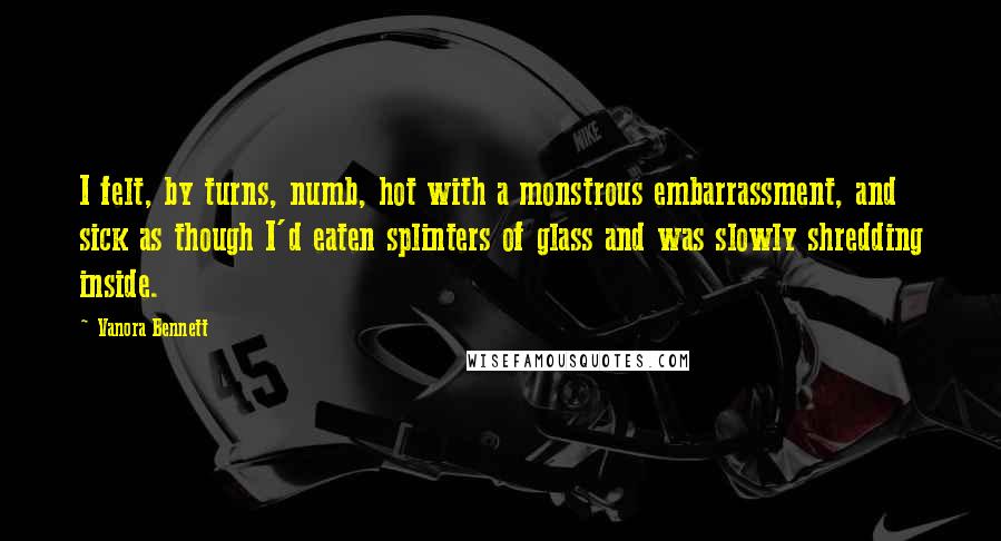 Vanora Bennett Quotes: I felt, by turns, numb, hot with a monstrous embarrassment, and sick as though I'd eaten splinters of glass and was slowly shredding inside.