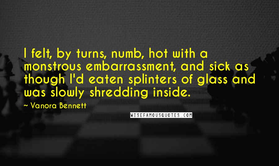 Vanora Bennett Quotes: I felt, by turns, numb, hot with a monstrous embarrassment, and sick as though I'd eaten splinters of glass and was slowly shredding inside.