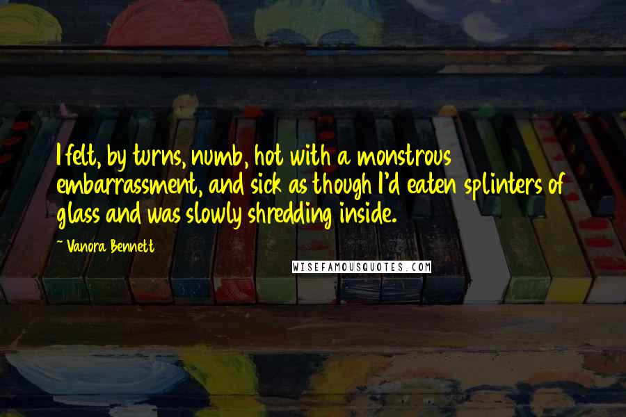 Vanora Bennett Quotes: I felt, by turns, numb, hot with a monstrous embarrassment, and sick as though I'd eaten splinters of glass and was slowly shredding inside.