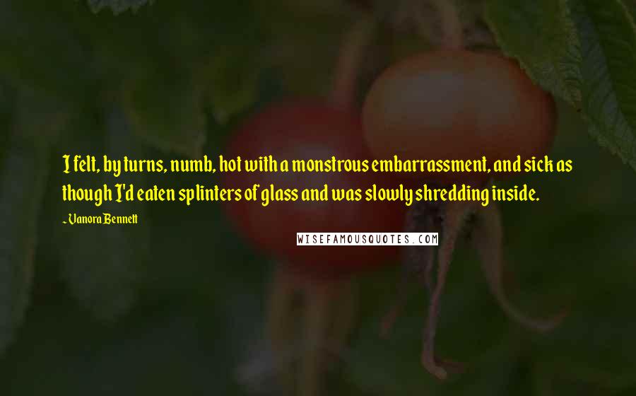 Vanora Bennett Quotes: I felt, by turns, numb, hot with a monstrous embarrassment, and sick as though I'd eaten splinters of glass and was slowly shredding inside.