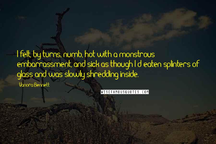 Vanora Bennett Quotes: I felt, by turns, numb, hot with a monstrous embarrassment, and sick as though I'd eaten splinters of glass and was slowly shredding inside.