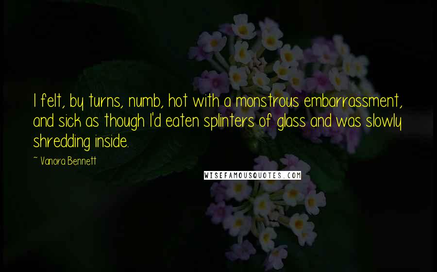 Vanora Bennett Quotes: I felt, by turns, numb, hot with a monstrous embarrassment, and sick as though I'd eaten splinters of glass and was slowly shredding inside.