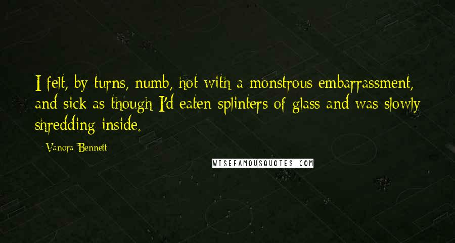 Vanora Bennett Quotes: I felt, by turns, numb, hot with a monstrous embarrassment, and sick as though I'd eaten splinters of glass and was slowly shredding inside.