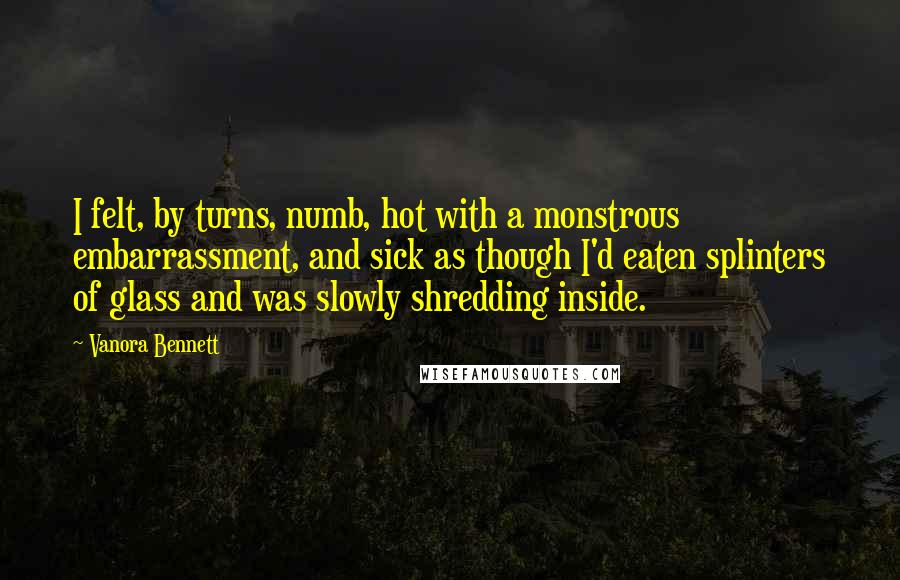 Vanora Bennett Quotes: I felt, by turns, numb, hot with a monstrous embarrassment, and sick as though I'd eaten splinters of glass and was slowly shredding inside.