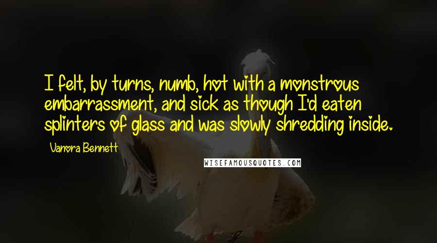 Vanora Bennett Quotes: I felt, by turns, numb, hot with a monstrous embarrassment, and sick as though I'd eaten splinters of glass and was slowly shredding inside.