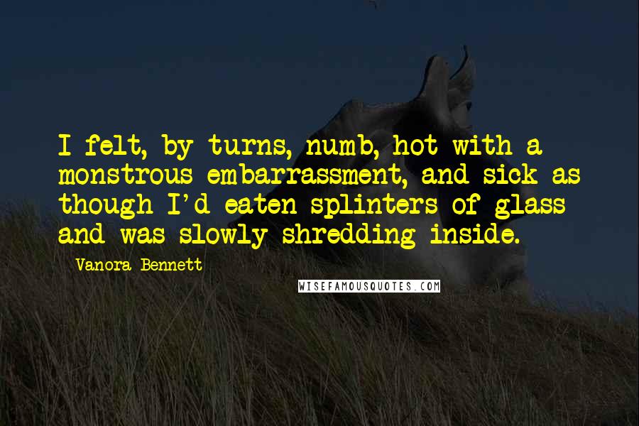 Vanora Bennett Quotes: I felt, by turns, numb, hot with a monstrous embarrassment, and sick as though I'd eaten splinters of glass and was slowly shredding inside.