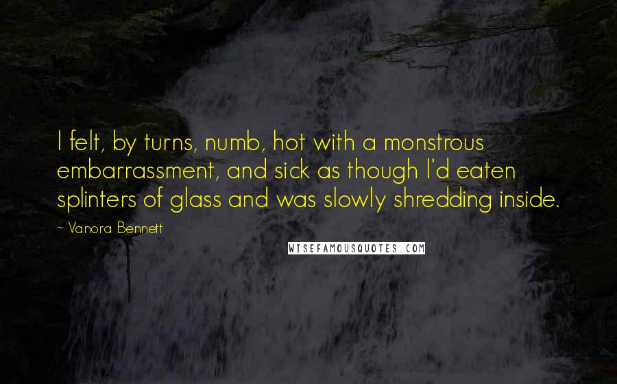 Vanora Bennett Quotes: I felt, by turns, numb, hot with a monstrous embarrassment, and sick as though I'd eaten splinters of glass and was slowly shredding inside.