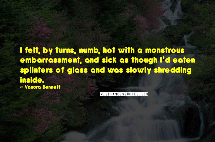 Vanora Bennett Quotes: I felt, by turns, numb, hot with a monstrous embarrassment, and sick as though I'd eaten splinters of glass and was slowly shredding inside.