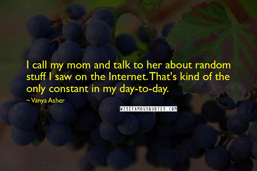 Vanya Asher Quotes: I call my mom and talk to her about random stuff I saw on the Internet. That's kind of the only constant in my day-to-day.