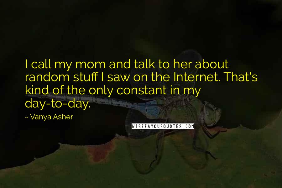 Vanya Asher Quotes: I call my mom and talk to her about random stuff I saw on the Internet. That's kind of the only constant in my day-to-day.