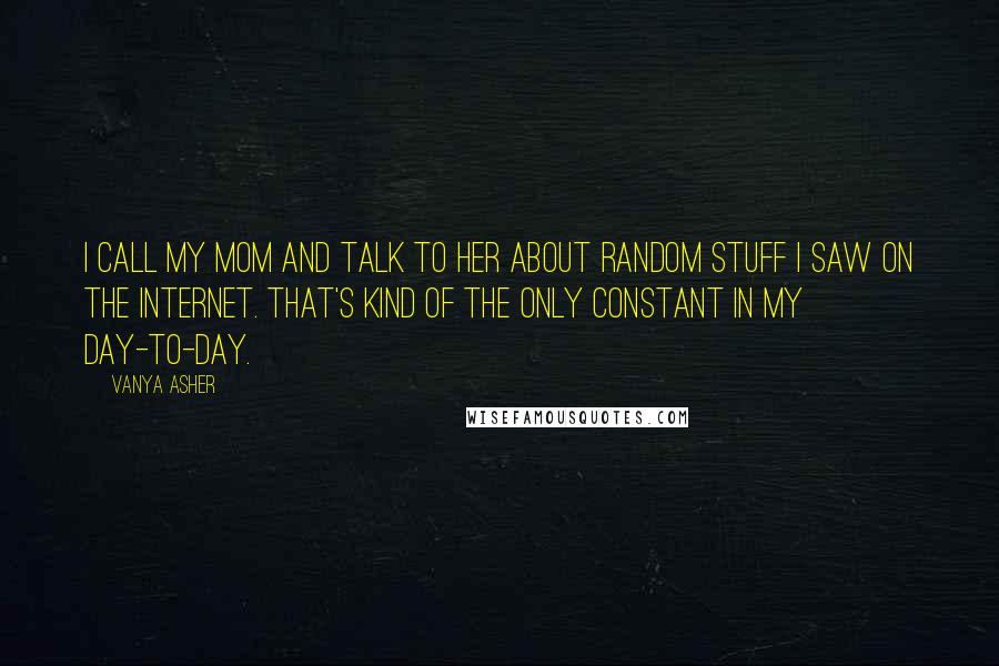 Vanya Asher Quotes: I call my mom and talk to her about random stuff I saw on the Internet. That's kind of the only constant in my day-to-day.