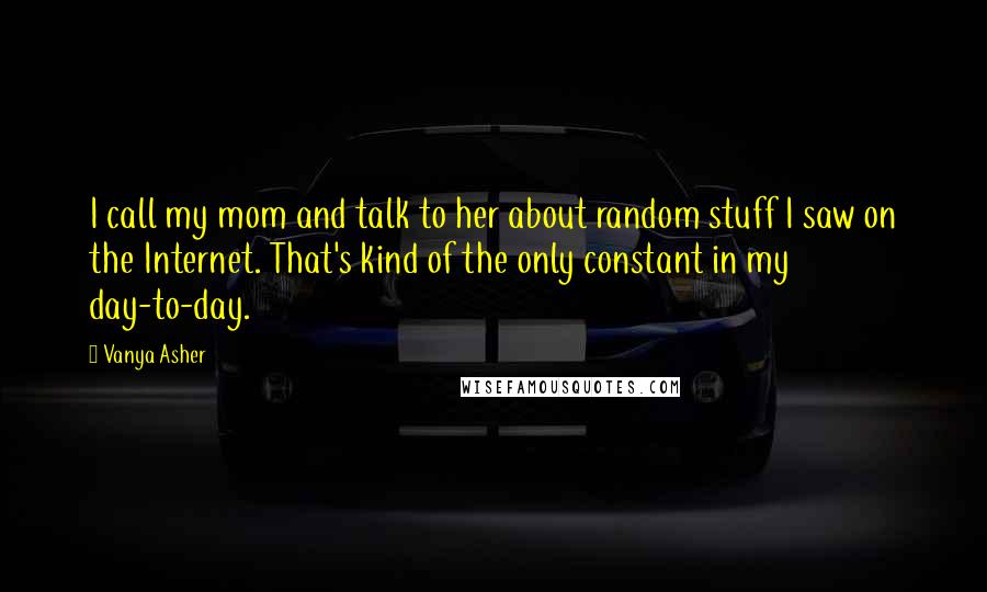 Vanya Asher Quotes: I call my mom and talk to her about random stuff I saw on the Internet. That's kind of the only constant in my day-to-day.