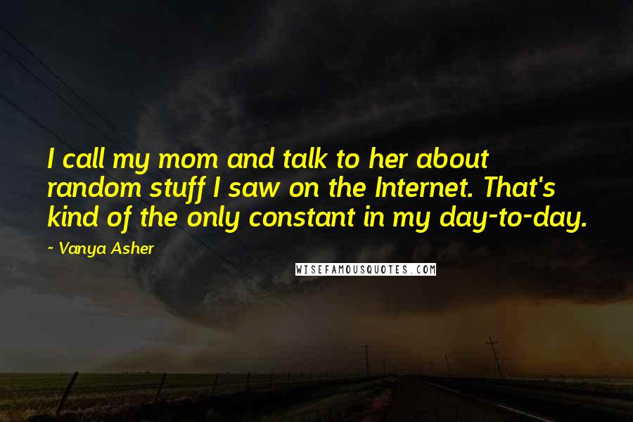 Vanya Asher Quotes: I call my mom and talk to her about random stuff I saw on the Internet. That's kind of the only constant in my day-to-day.