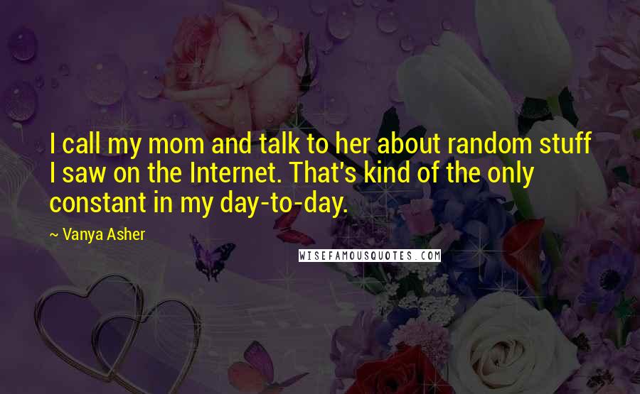 Vanya Asher Quotes: I call my mom and talk to her about random stuff I saw on the Internet. That's kind of the only constant in my day-to-day.