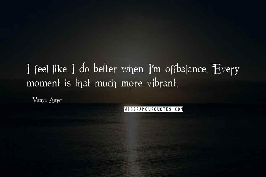 Vanya Asher Quotes: I feel like I do better when I'm offbalance. Every moment is that much more vibrant.