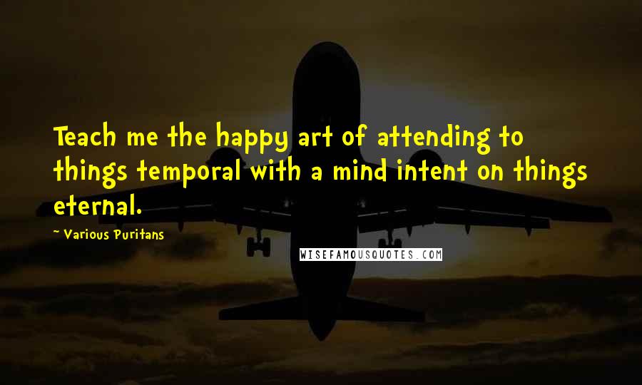 Various Puritans Quotes: Teach me the happy art of attending to things temporal with a mind intent on things eternal.