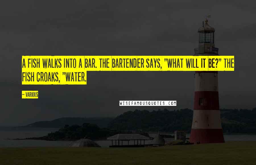 Various Quotes: A fish walks into a bar. The bartender says, "What will it be?" The fish croaks, "Water.