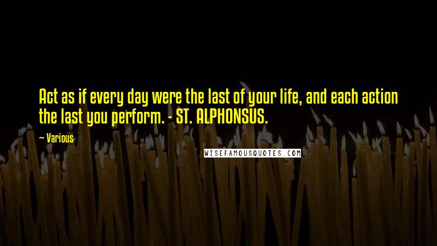 Various Quotes: Act as if every day were the last of your life, and each action the last you perform. - ST. ALPHONSUS.