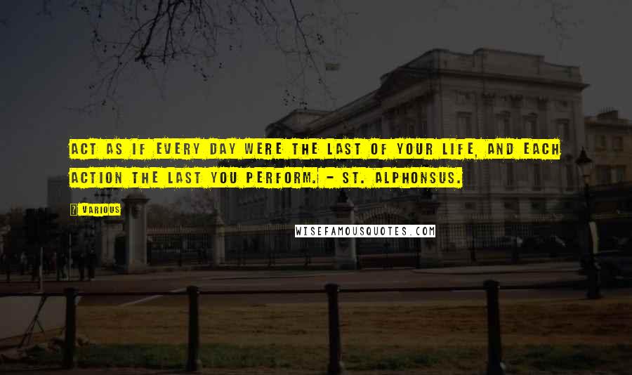 Various Quotes: Act as if every day were the last of your life, and each action the last you perform. - ST. ALPHONSUS.