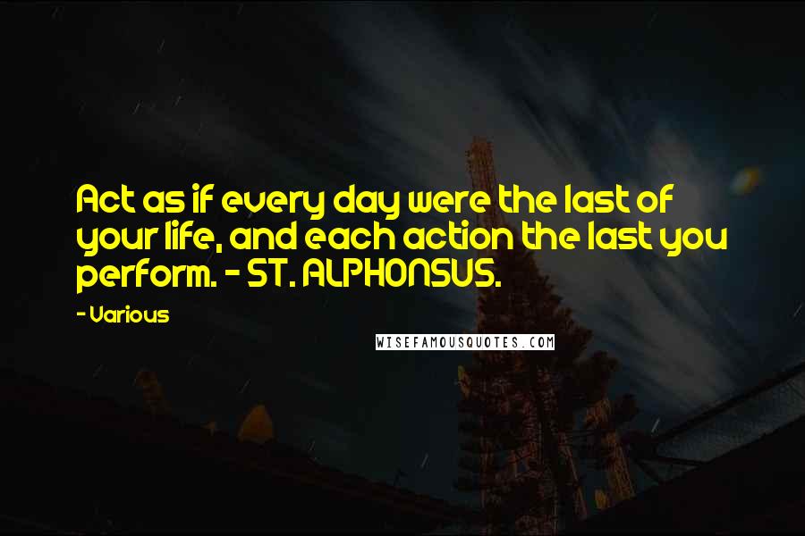 Various Quotes: Act as if every day were the last of your life, and each action the last you perform. - ST. ALPHONSUS.