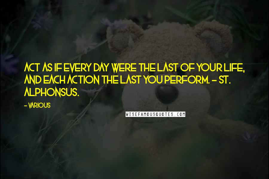 Various Quotes: Act as if every day were the last of your life, and each action the last you perform. - ST. ALPHONSUS.