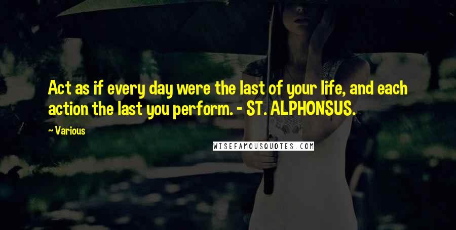 Various Quotes: Act as if every day were the last of your life, and each action the last you perform. - ST. ALPHONSUS.