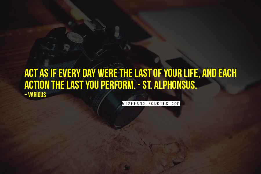 Various Quotes: Act as if every day were the last of your life, and each action the last you perform. - ST. ALPHONSUS.