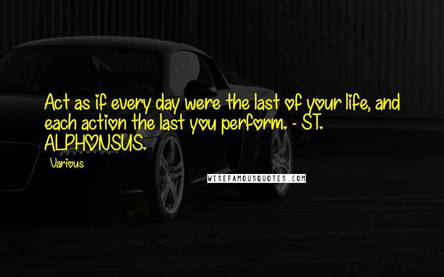 Various Quotes: Act as if every day were the last of your life, and each action the last you perform. - ST. ALPHONSUS.