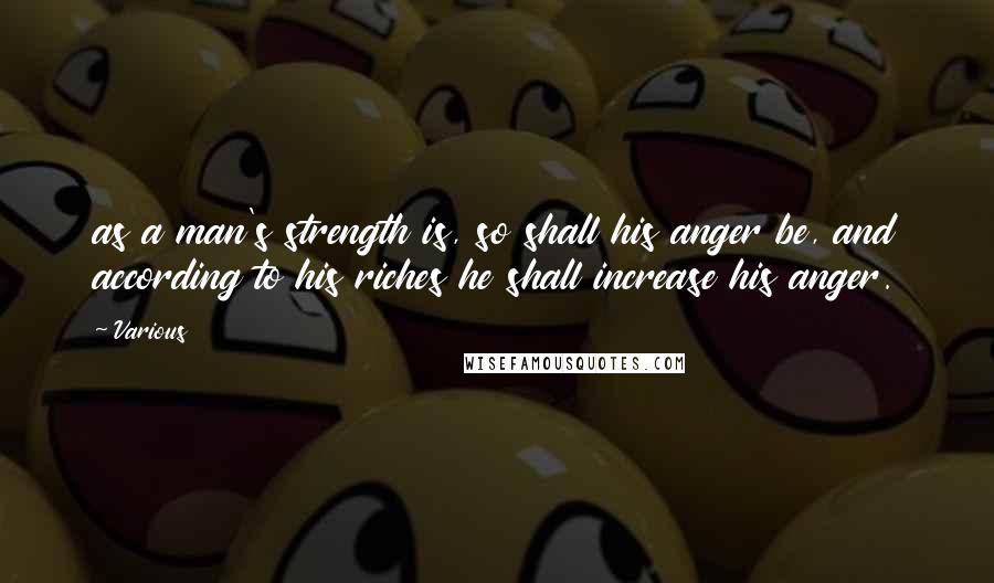 Various Quotes: as a man's strength is, so shall his anger be, and according to his riches he shall increase his anger.