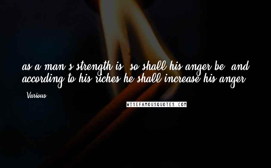 Various Quotes: as a man's strength is, so shall his anger be, and according to his riches he shall increase his anger.