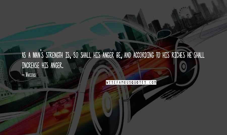 Various Quotes: as a man's strength is, so shall his anger be, and according to his riches he shall increase his anger.
