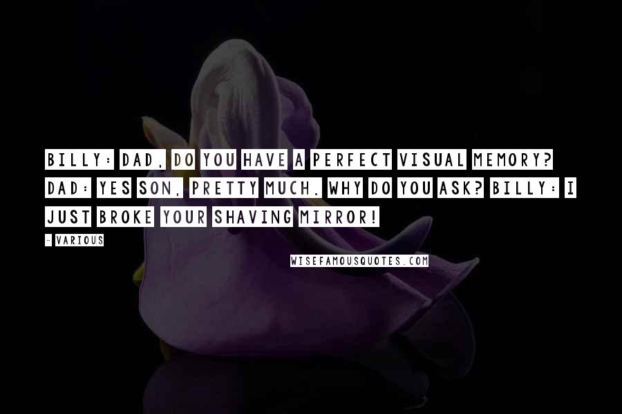 Various Quotes: Billy: Dad, do you have a perfect visual memory? Dad: Yes son, pretty much. Why do you ask? Billy: I just broke your shaving mirror!