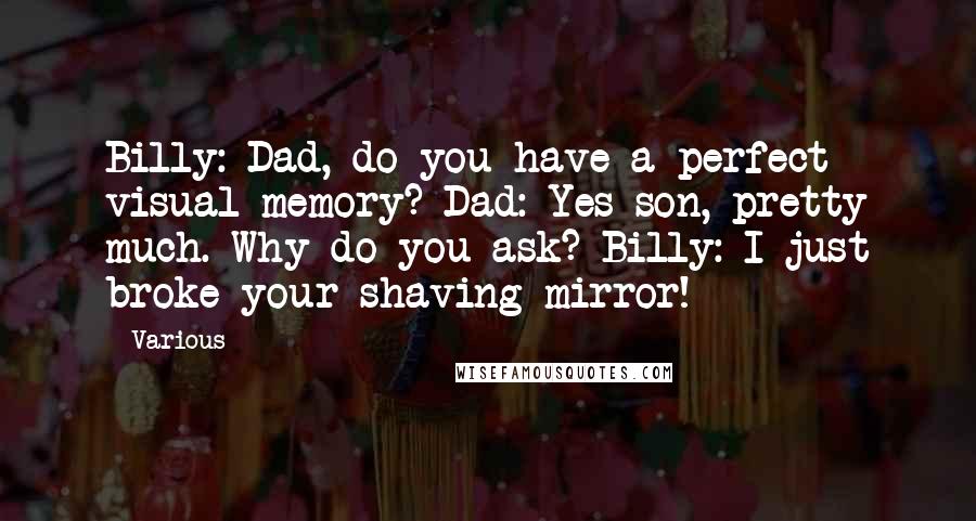 Various Quotes: Billy: Dad, do you have a perfect visual memory? Dad: Yes son, pretty much. Why do you ask? Billy: I just broke your shaving mirror!