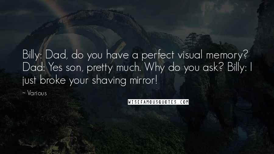 Various Quotes: Billy: Dad, do you have a perfect visual memory? Dad: Yes son, pretty much. Why do you ask? Billy: I just broke your shaving mirror!