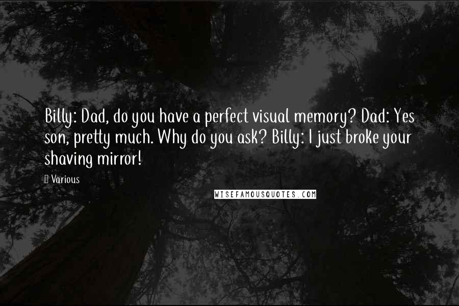 Various Quotes: Billy: Dad, do you have a perfect visual memory? Dad: Yes son, pretty much. Why do you ask? Billy: I just broke your shaving mirror!