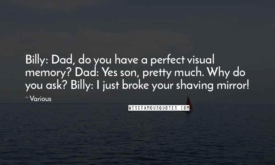 Various Quotes: Billy: Dad, do you have a perfect visual memory? Dad: Yes son, pretty much. Why do you ask? Billy: I just broke your shaving mirror!